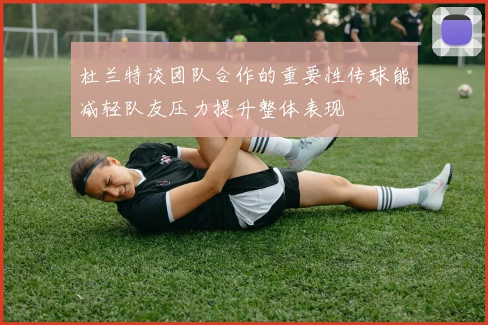 杜兰特谈团队合作的重要性传球能减轻队友压力提升整体表现
