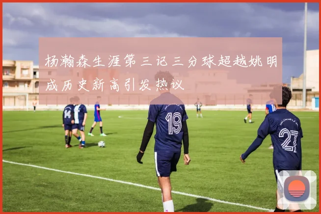 杨瀚森生涯第三记三分球超越姚明成历史新高引发热议