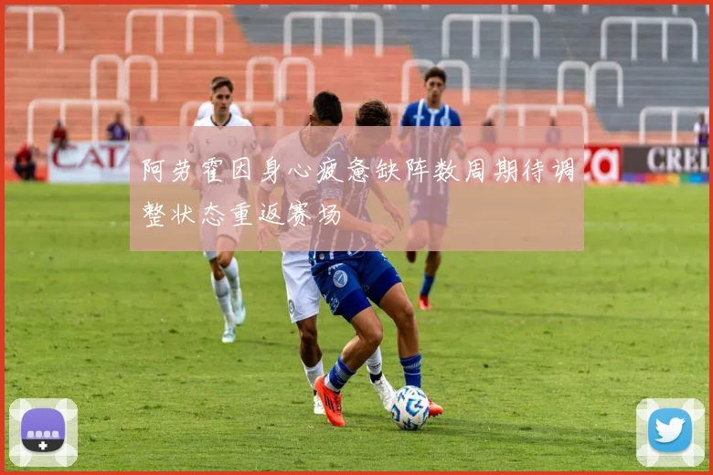 阿劳霍因身心疲惫缺阵数周期待调整状态重返赛场