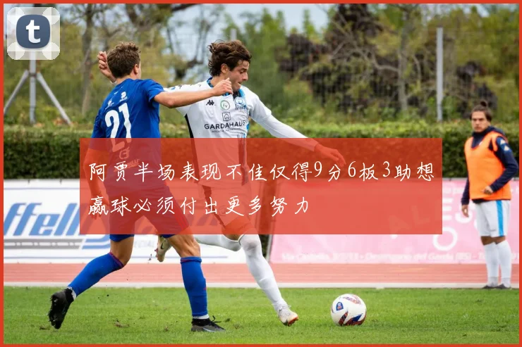 阿贾半场表现不佳仅得9分6板3助想赢球必须付出更多努力
