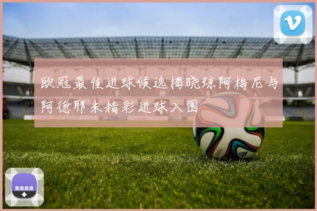 欧冠最佳进球候选揭晓琼阿梅尼与阿德耶米精彩进球入围