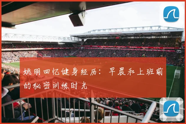 姚明回忆健身经历：早晨和上班前的秘密训练时光
