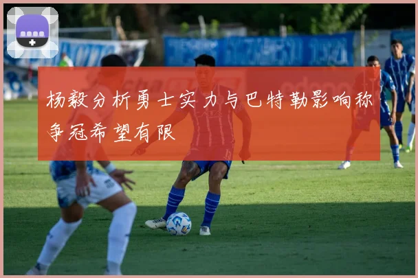 杨毅分析勇士实力与巴特勒影响称争冠希望有限