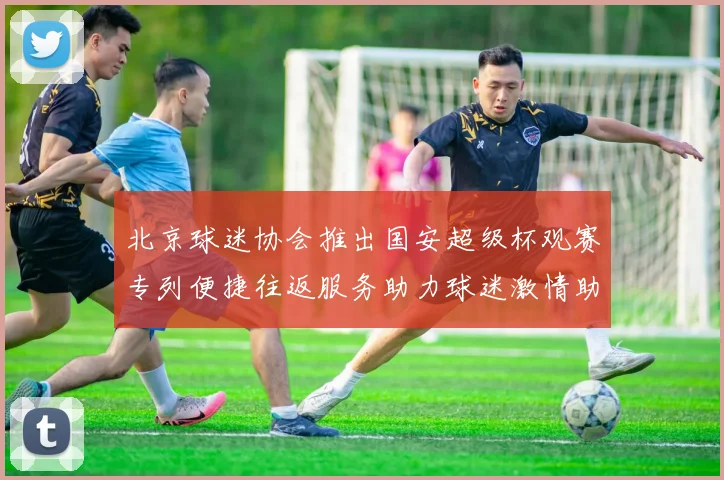 北京球迷协会推出国安超级杯观赛专列便捷往返服务助力球迷激情助阵