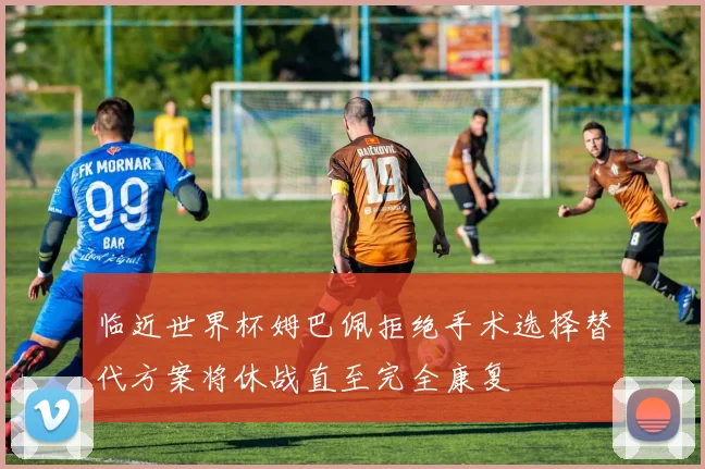 临近世界杯姆巴佩拒绝手术选择替代方案将休战直至完全康复