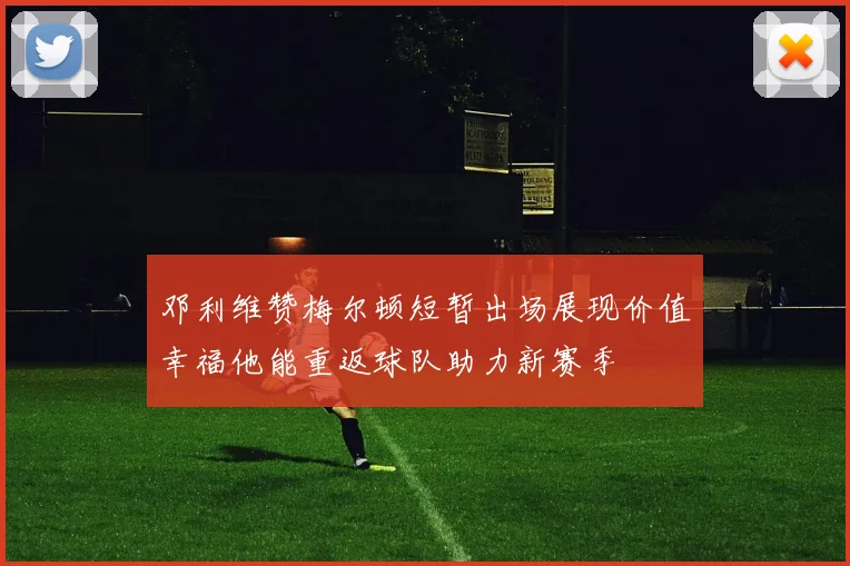 邓利维赞梅尔顿短暂出场展现价值幸福他能重返球队助力新赛季