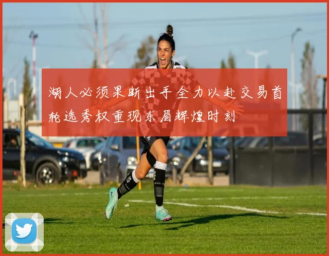 湖人必须果断出手全力以赴交易首轮选秀权重现东眉辉煌时刻