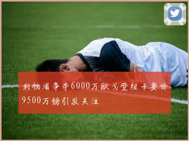 利物浦争夺6000万欧戈登纽卡要价9500万镑引发关注