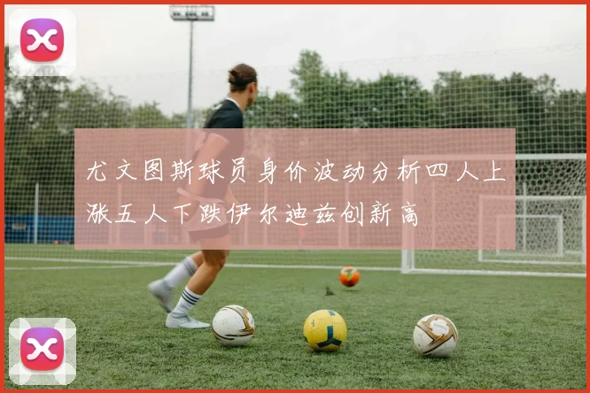 尤文图斯球员身价波动分析四人上涨五人下跌伊尔迪兹创新高