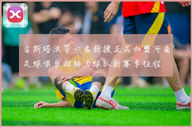 古斯塔沃等六名新援正式加盟河南足球俱乐部助力球队新赛季征程