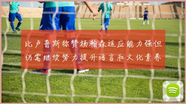 比卢普斯称赞杨瀚森适应能力强但仍需继续努力提升语言和文化素养