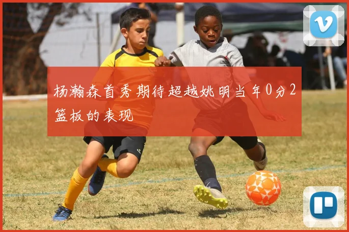 杨瀚森首秀期待超越姚明当年0分2篮板的表现