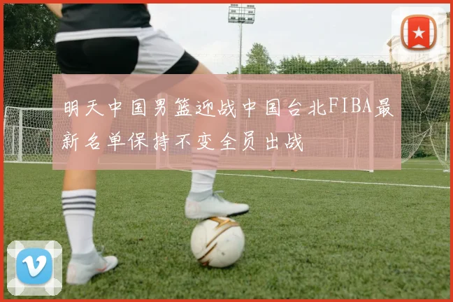 明天中国男篮迎战中国台北FIBA最新名单保持不变全员出战