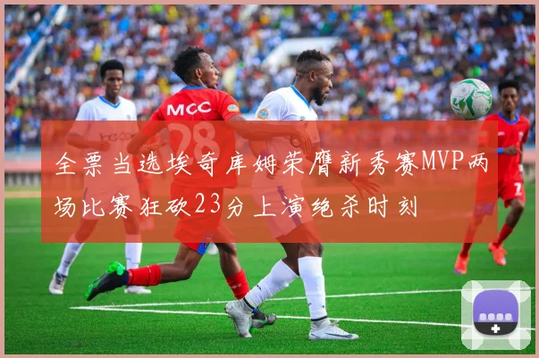 全票当选埃奇库姆荣膺新秀赛MVP两场比赛狂砍23分上演绝杀时刻